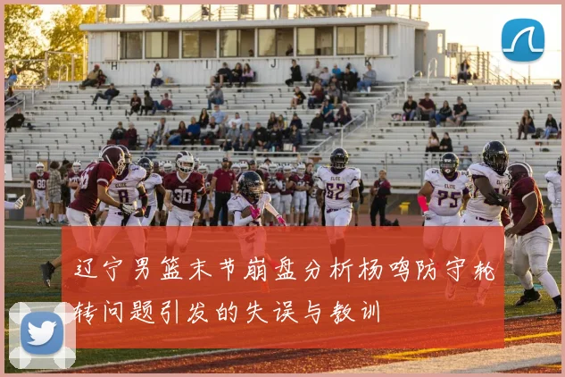 辽宁男篮末节崩盘分析杨鸣防守轮转问题引发的失误与教训