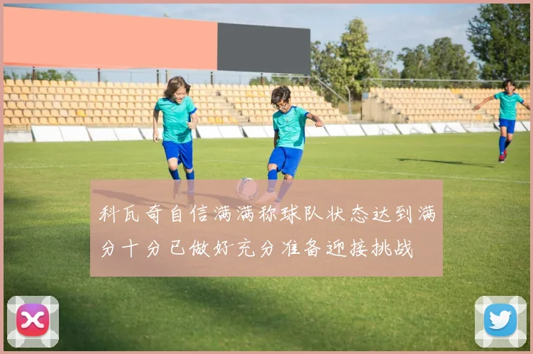 科瓦奇自信满满称球队状态达到满分十分已做好充分准备迎接挑战