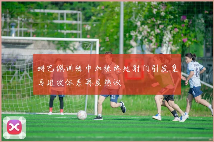 姆巴佩训练中加练终结射门引发皇马进攻体系再度热议