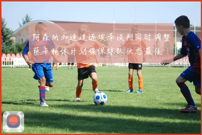 阿森纳加速追逐埃泽谈判同时调整萨卡轮休计划确保球队状态最佳