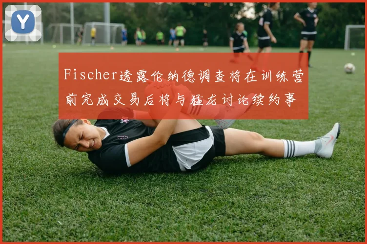 Fischer透露伦纳德调查将在训练营前完成交易后将与猛龙讨论续约事宜