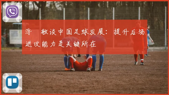 浮嶋敏谈中国足球发展：提升后场进攻能力是关键所在